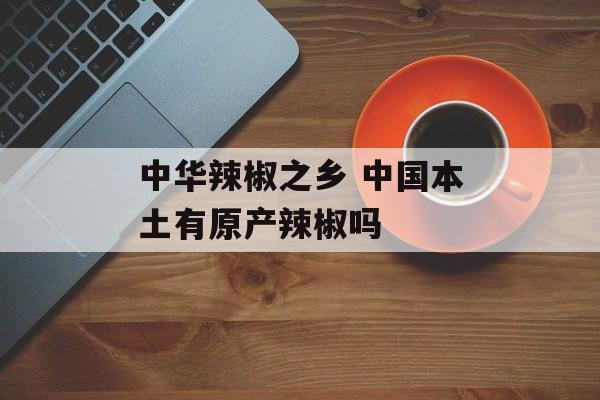 中华辣椒之乡 中国本土有原产辣椒吗-第1张图片-