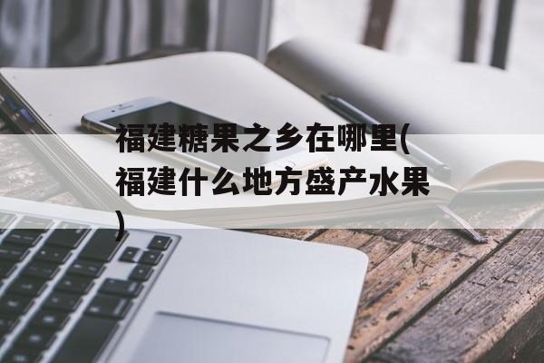 福建糖果之乡在哪里(福建什么地方盛产水果)-第1张图片-