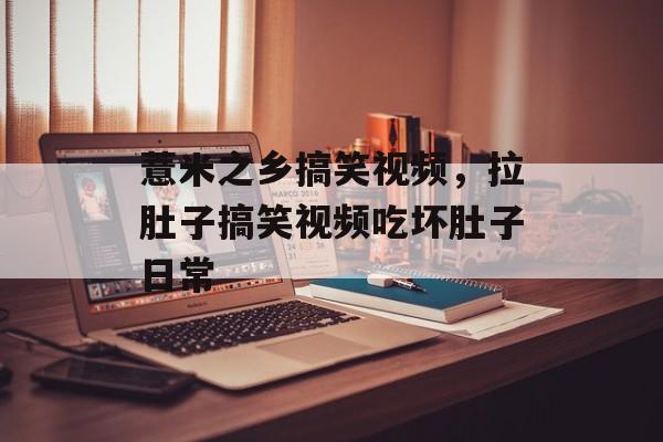 薏米之乡搞笑视频，拉肚子搞笑视频吃坏肚子日常-第1张图片-