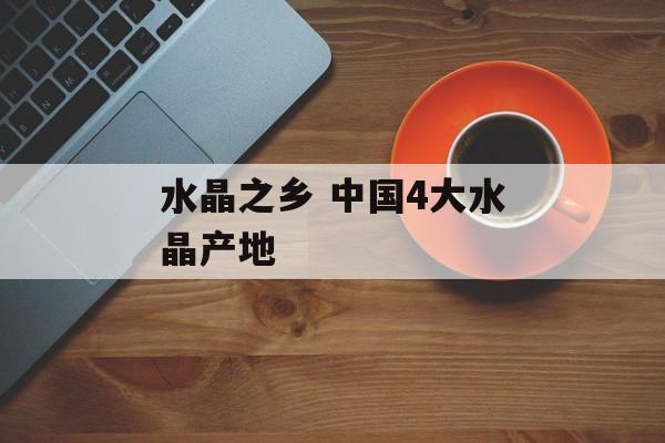 水晶之乡 中国4大水晶产地-第1张图片-