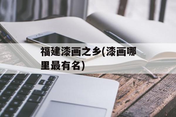 福建漆画之乡(漆画哪里最有名)-第1张图片-