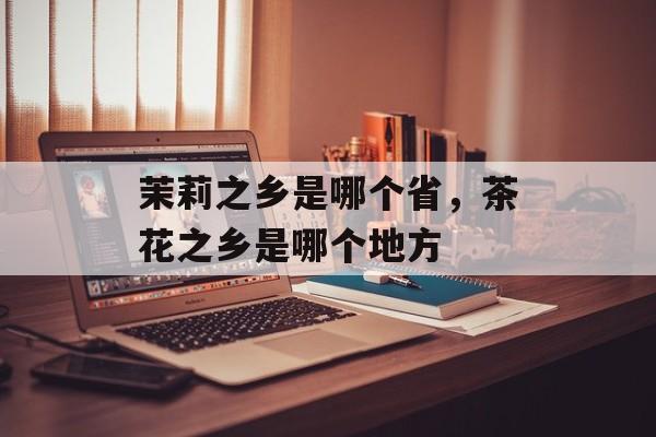 茉莉之乡是哪个省，茶花之乡是哪个地方-第1张图片-