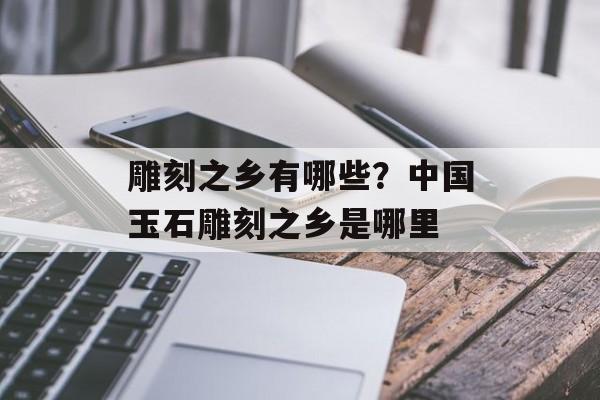 雕刻之乡有哪些？中国玉石雕刻之乡是哪里-第1张图片-