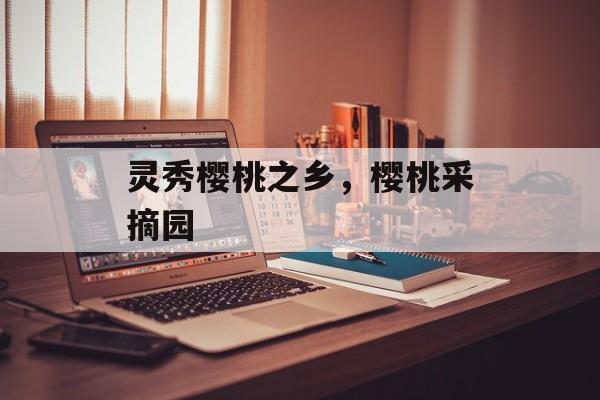 灵秀樱桃之乡，樱桃采摘园-第1张图片-