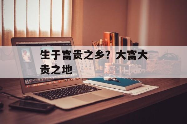 生于富贵之乡？大富大贵之地-第1张图片-