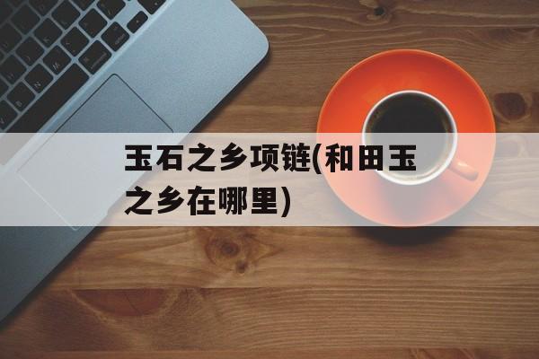 玉石之乡项链(和田玉之乡在哪里)-第1张图片-