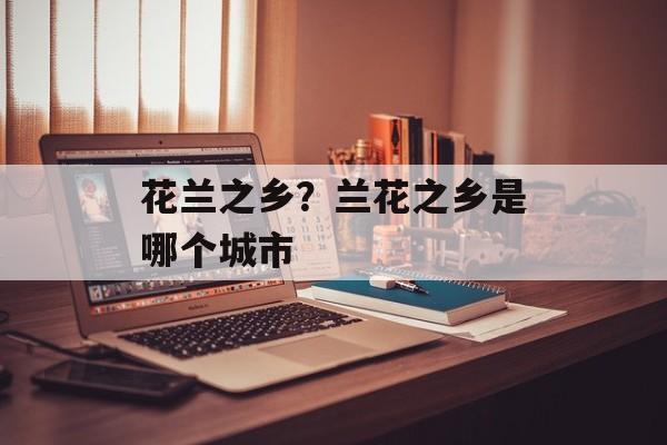 花兰之乡？兰花之乡是哪个城市-第1张图片-