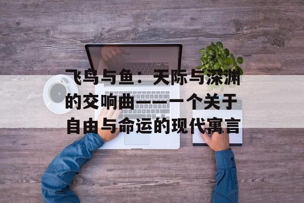 飞鸟与鱼:天际与深渊的交响曲——一个关于自由与命运的现代寓言-第1张图片- 飞鸟与鱼:天际与深渊的交响曲——一个关于自由与命运的现代寓言-第1张图片-