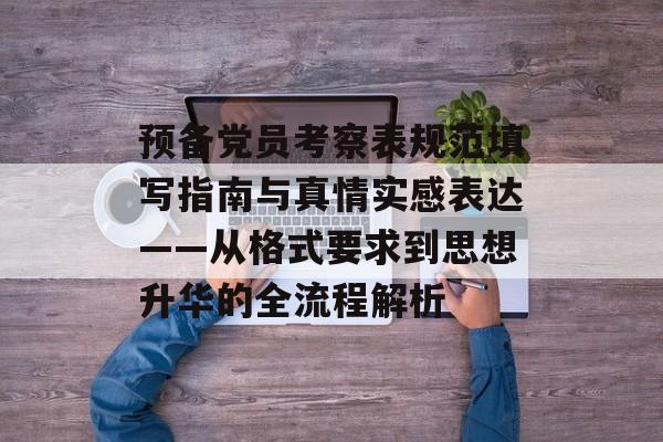 预备党员考察表规范填写指南与真情实感表达——从格式要求到思想升华的全流程解析-第1张图片- 预备党员考察表规范填写指南与真情实感表达——从格式要求到思想升华的全流程解析-第1张图片-