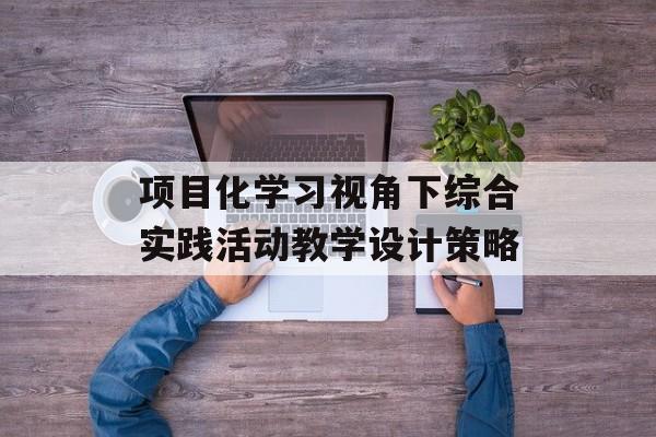 项目化学习视角下综合实践活动教学设计策略-第1张图片- 项目化学习视角下综合实践活动教学设计策略-第1张图片-