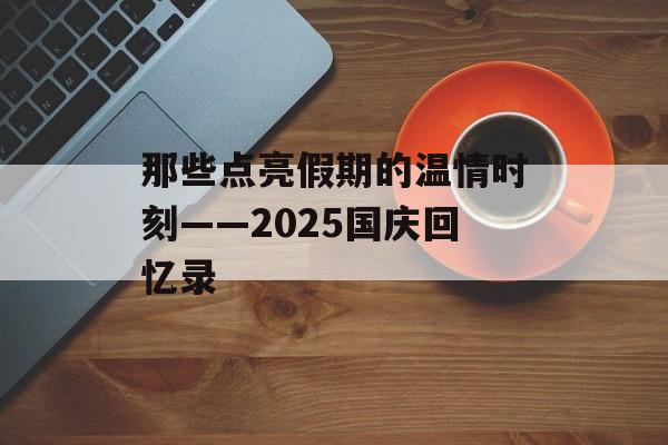那些点亮假期的温情时刻——2025国庆回忆录-第1张图片- 那些点亮假期的温情时刻——2025国庆回忆录-第1张图片-