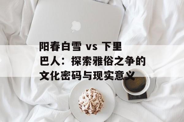 阳春白雪 vs 下里巴人:探索雅俗之争的文化密码与现实意义-第1张图片- 阳春白雪 vs 下里巴人:探索雅俗之争的文化密码与现实意义-第1张图片-