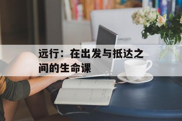 远行:在出发与抵达之间的生命课-第1张图片- 远行:在出发与抵达之间的生命课-第1张图片-