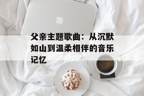 父亲主题歌曲:从沉默如山到温柔相伴的音乐记忆-第1张图片- 父亲主题歌曲:从沉默如山到温柔相伴的音乐记忆-第1张图片-