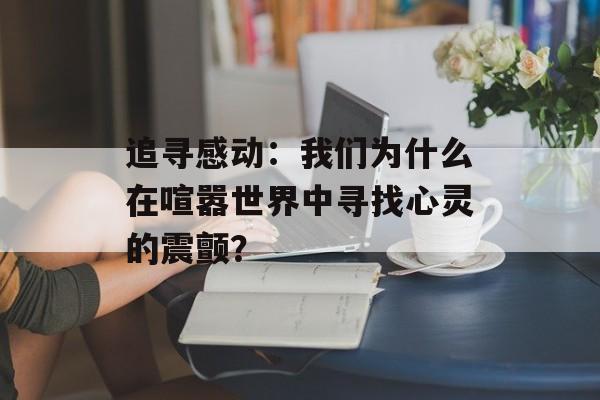 追寻感动:我们为什么在喧嚣世界中寻找心灵的震颤?-第1张图片- 追寻感动:我们为什么在喧嚣世界中寻找心灵的震颤?-第1张图片-