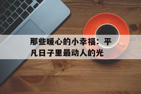 那些暖心的小幸福:平凡日子里最动人的光-第1张图片- 那些暖心的小幸福:平凡日子里最动人的光-第1张图片-