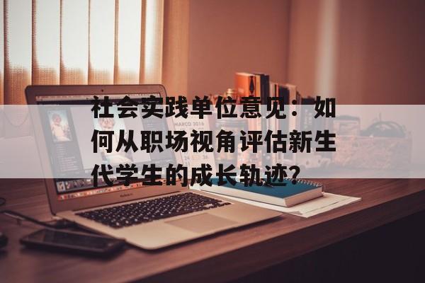 社会实践单位意见:如何从职场视角评估新生代学生的成长轨迹?-第1张图片- 社会实践单位意见:如何从职场视角评估新生代学生的成长轨迹?-第1张图片-