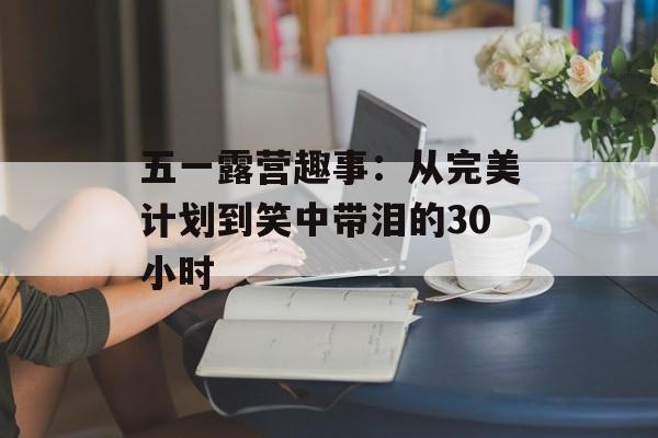 五一露营趣事:从完美计划到笑中带泪的30小时-第1张图片- 五一露营趣事:从完美计划到笑中带泪的30小时-第1张图片-