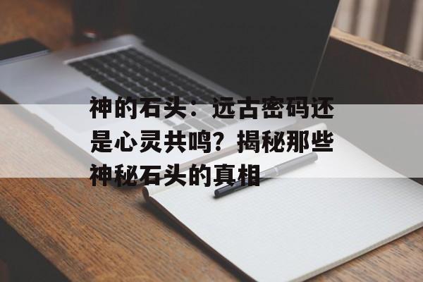 神的石头:远古密码还是心灵共鸣?揭秘那些神秘石头的真相-第1张图片- 神的石头:远古密码还是心灵共鸣?揭秘那些神秘石头的真相-第1张图片-