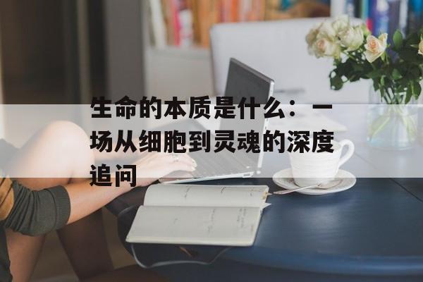 生命的本质是什么:一场从细胞到灵魂的深度追问-第1张图片- 生命的本质是什么:一场从细胞到灵魂的深度追问-第1张图片-